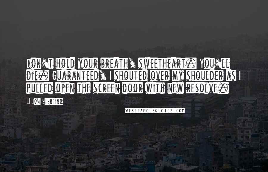 J. Sterling Quotes: Don't hold your breath, sweetheart. You'll die. Guaranteed, I shouted over my shoulder as I pulled open the screen door with new resolve.