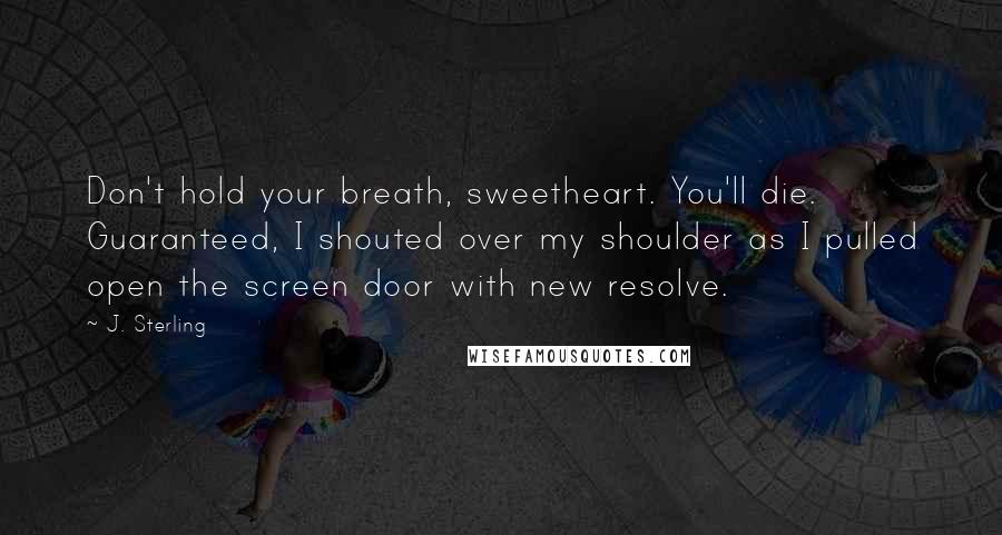 J. Sterling Quotes: Don't hold your breath, sweetheart. You'll die. Guaranteed, I shouted over my shoulder as I pulled open the screen door with new resolve.