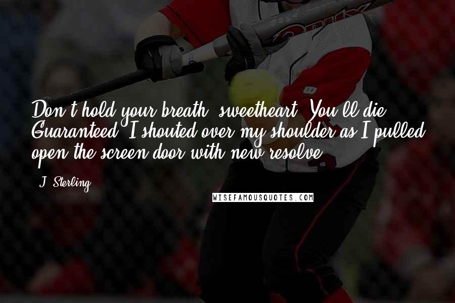 J. Sterling Quotes: Don't hold your breath, sweetheart. You'll die. Guaranteed, I shouted over my shoulder as I pulled open the screen door with new resolve.