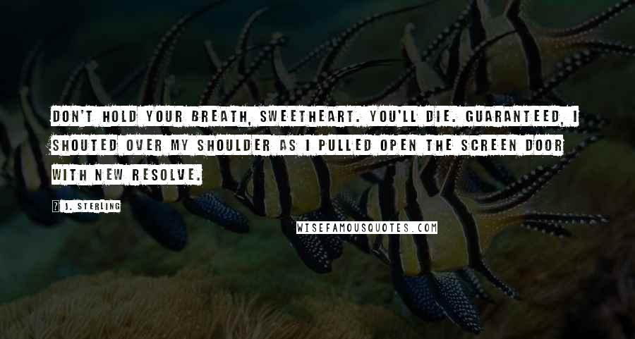 J. Sterling Quotes: Don't hold your breath, sweetheart. You'll die. Guaranteed, I shouted over my shoulder as I pulled open the screen door with new resolve.
