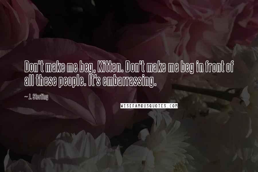 J. Sterling Quotes: Don't make me beg, Kitten. Don't make me beg in front of all these people. It's embarrassing.