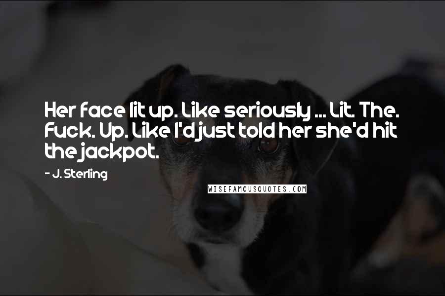 J. Sterling Quotes: Her face lit up. Like seriously ... Lit. The. Fuck. Up. Like I'd just told her she'd hit the jackpot.