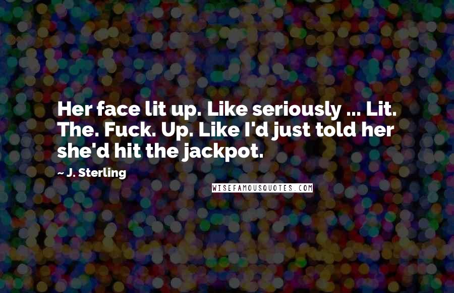 J. Sterling Quotes: Her face lit up. Like seriously ... Lit. The. Fuck. Up. Like I'd just told her she'd hit the jackpot.