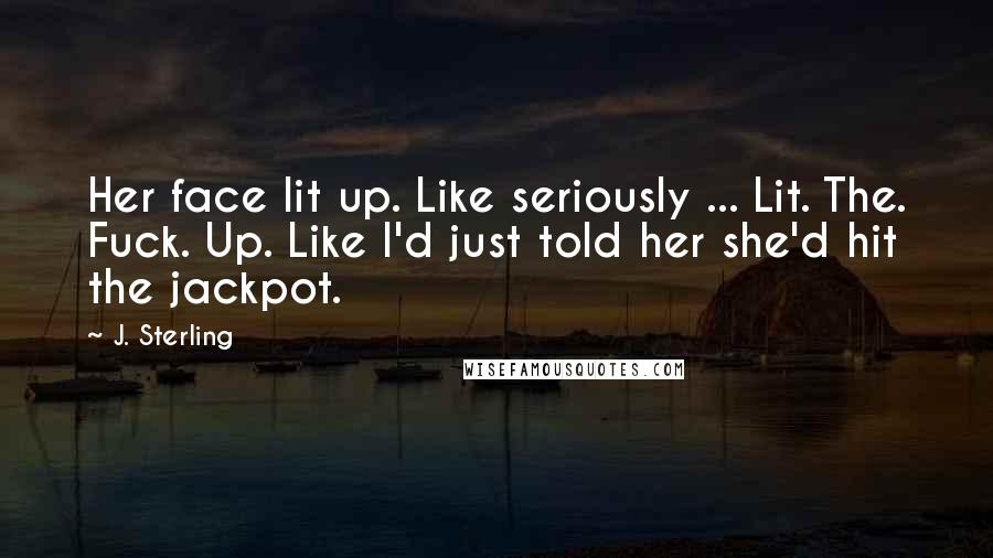 J. Sterling Quotes: Her face lit up. Like seriously ... Lit. The. Fuck. Up. Like I'd just told her she'd hit the jackpot.