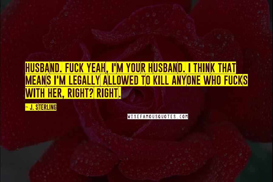 J. Sterling Quotes: Husband. Fuck yeah, I'm your husband. I think that means I'm legally allowed to kill anyone who fucks with her, right? Right.