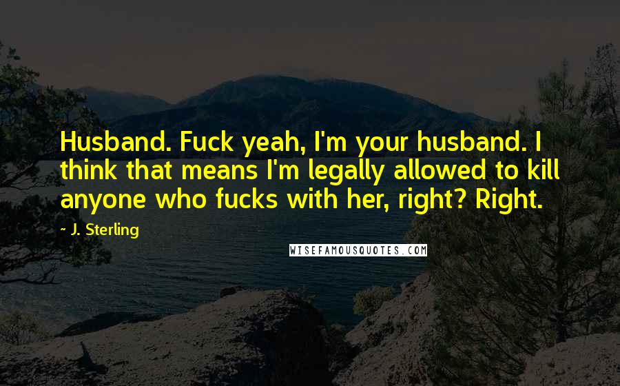 J. Sterling Quotes: Husband. Fuck yeah, I'm your husband. I think that means I'm legally allowed to kill anyone who fucks with her, right? Right.