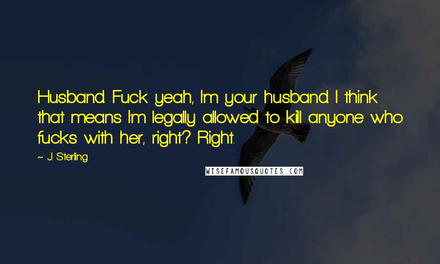 J. Sterling Quotes: Husband. Fuck yeah, I'm your husband. I think that means I'm legally allowed to kill anyone who fucks with her, right? Right.