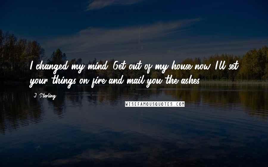 J. Sterling Quotes: I changed my mind. Get out of my house now. I'll set your things on fire and mail you the ashes.