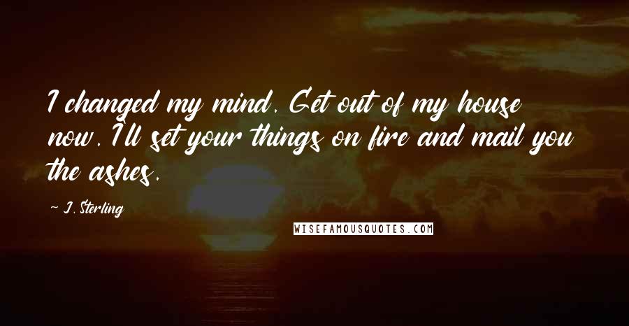 J. Sterling Quotes: I changed my mind. Get out of my house now. I'll set your things on fire and mail you the ashes.