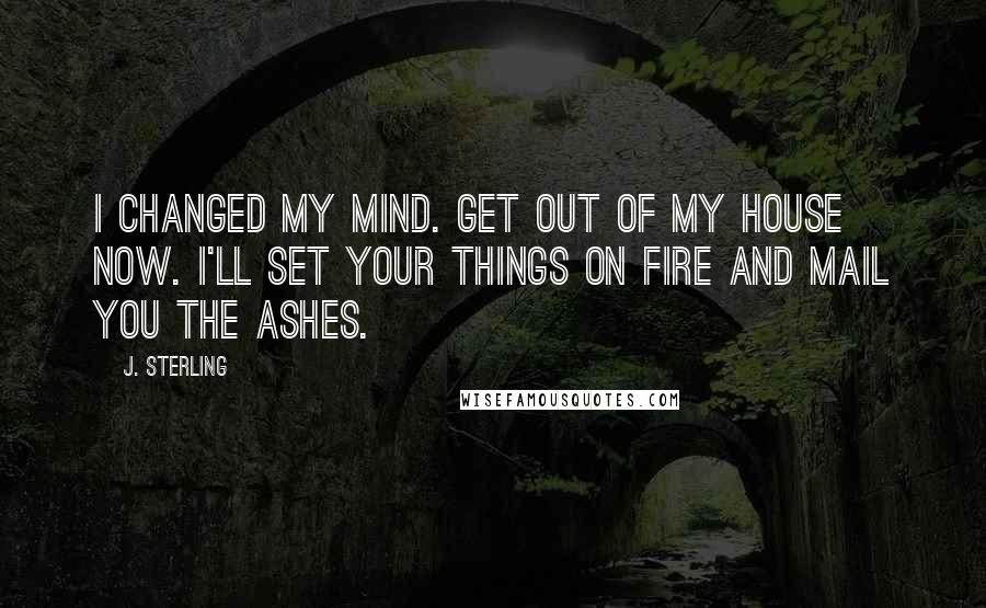 J. Sterling Quotes: I changed my mind. Get out of my house now. I'll set your things on fire and mail you the ashes.