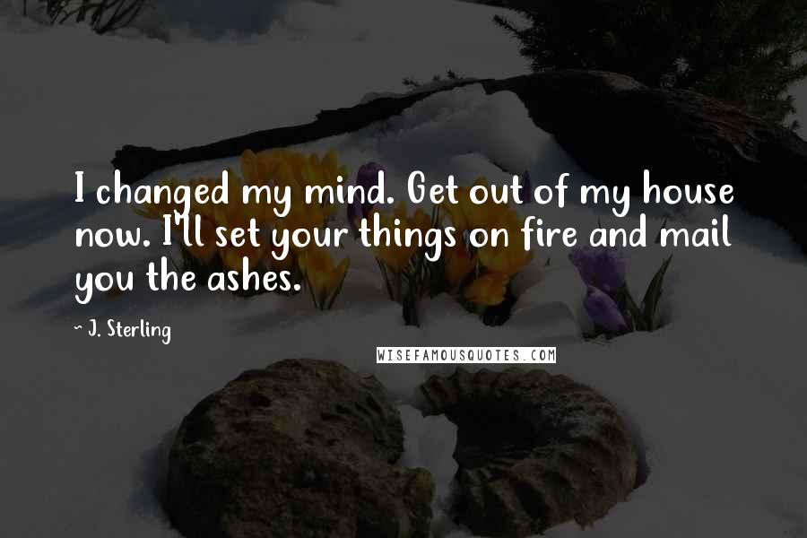 J. Sterling Quotes: I changed my mind. Get out of my house now. I'll set your things on fire and mail you the ashes.