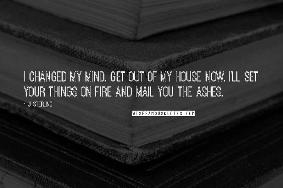 J. Sterling Quotes: I changed my mind. Get out of my house now. I'll set your things on fire and mail you the ashes.