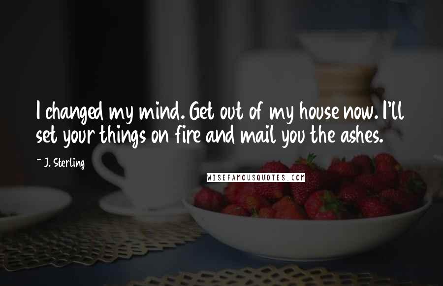 J. Sterling Quotes: I changed my mind. Get out of my house now. I'll set your things on fire and mail you the ashes.