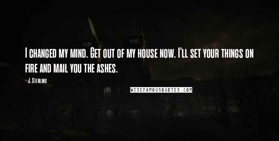 J. Sterling Quotes: I changed my mind. Get out of my house now. I'll set your things on fire and mail you the ashes.