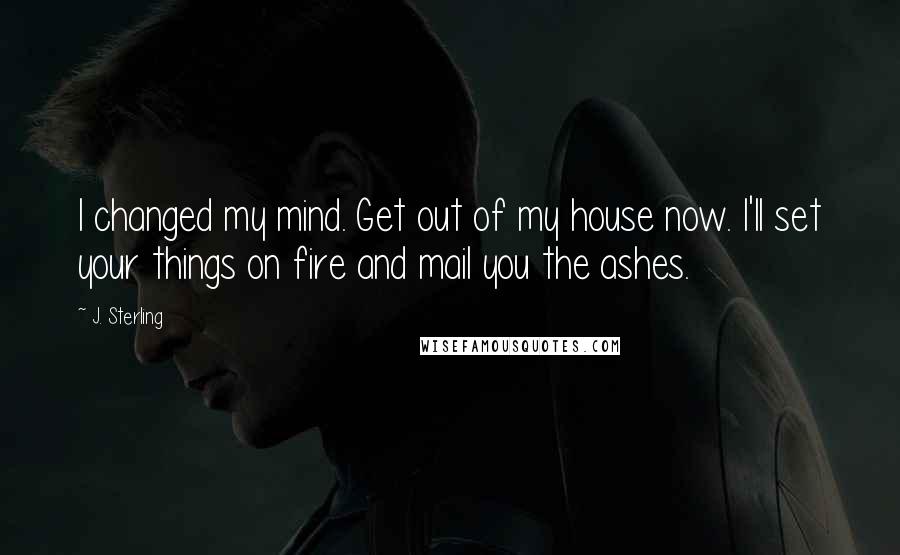 J. Sterling Quotes: I changed my mind. Get out of my house now. I'll set your things on fire and mail you the ashes.