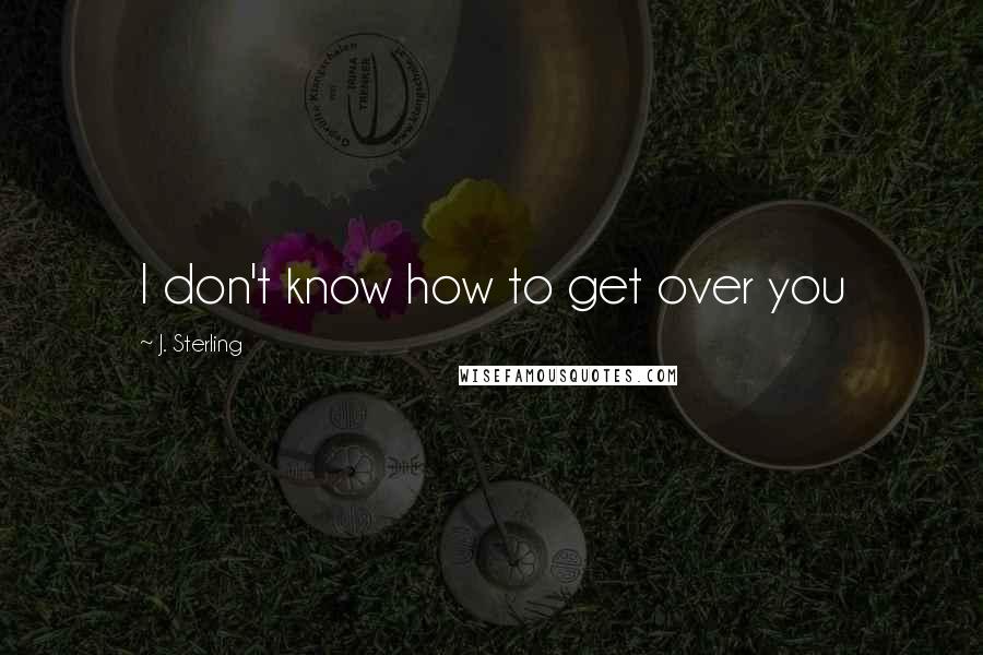 J. Sterling Quotes: I don't know how to get over you