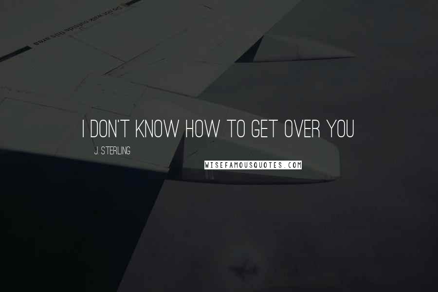 J. Sterling Quotes: I don't know how to get over you