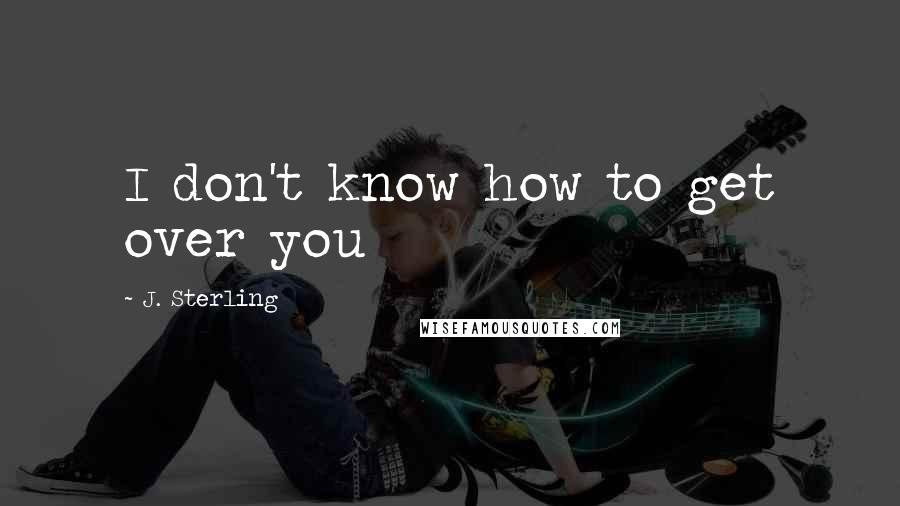 J. Sterling Quotes: I don't know how to get over you