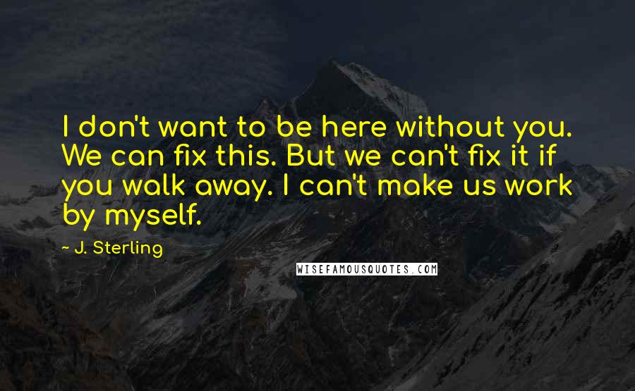 J. Sterling Quotes: I don't want to be here without you. We can fix this. But we can't fix it if you walk away. I can't make us work by myself.