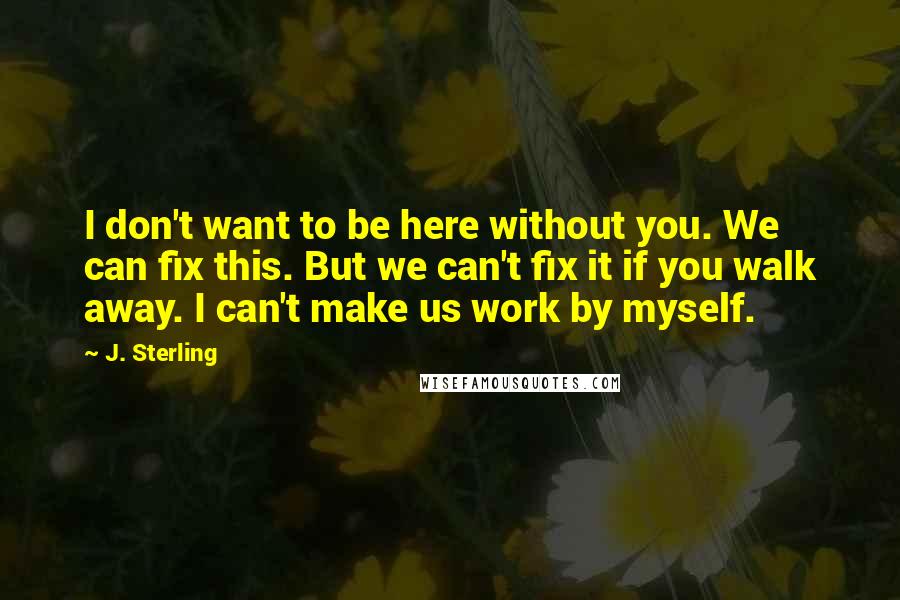 J. Sterling Quotes: I don't want to be here without you. We can fix this. But we can't fix it if you walk away. I can't make us work by myself.