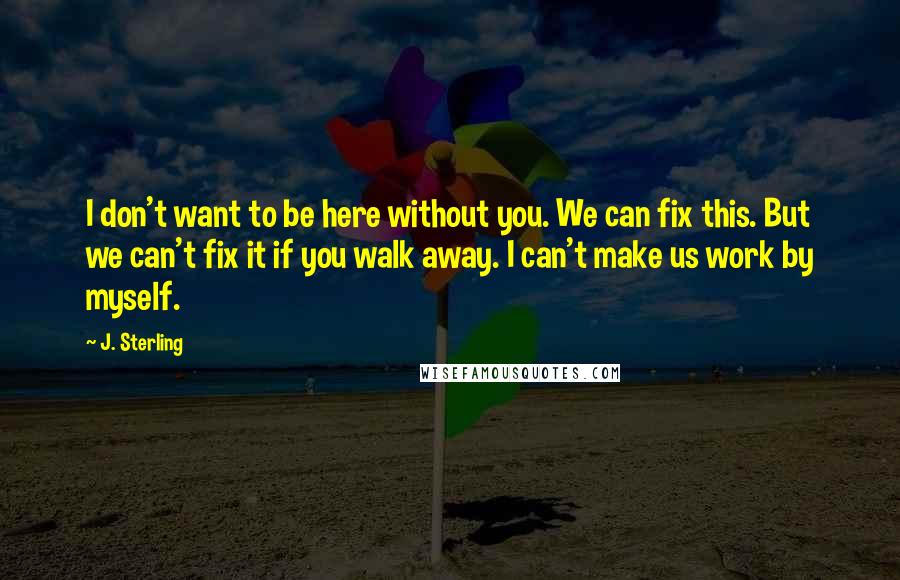 J. Sterling Quotes: I don't want to be here without you. We can fix this. But we can't fix it if you walk away. I can't make us work by myself.