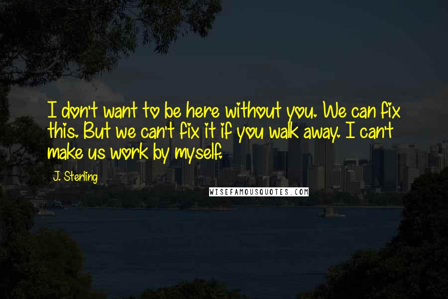 J. Sterling Quotes: I don't want to be here without you. We can fix this. But we can't fix it if you walk away. I can't make us work by myself.