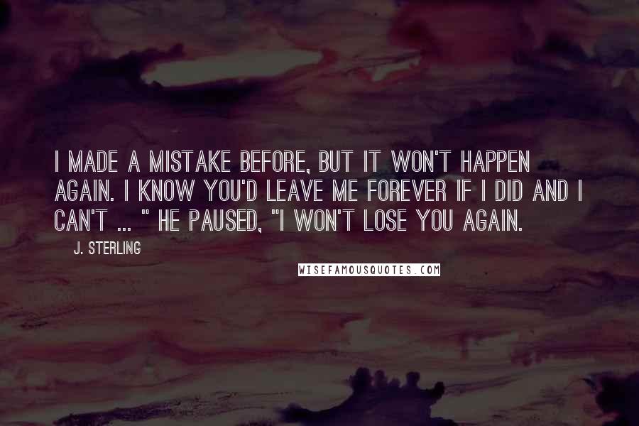 J. Sterling Quotes: I made a mistake before, but it won't happen again. I know you'd leave me forever if I did and I can't ... " he paused, "I won't lose you again.