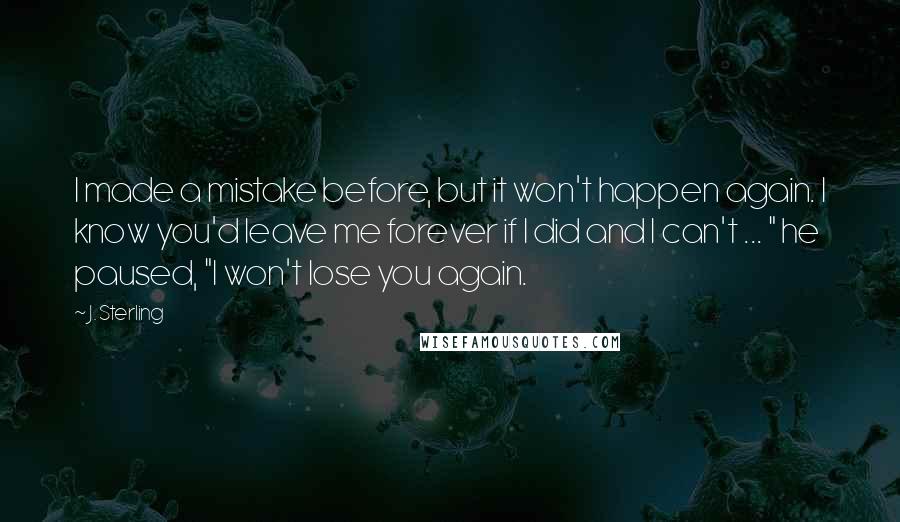 J. Sterling Quotes: I made a mistake before, but it won't happen again. I know you'd leave me forever if I did and I can't ... " he paused, "I won't lose you again.