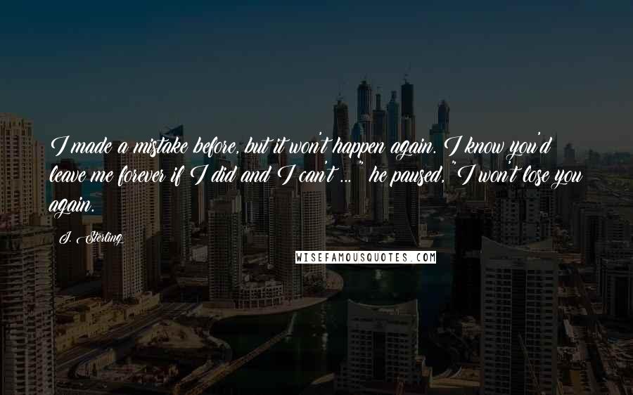 J. Sterling Quotes: I made a mistake before, but it won't happen again. I know you'd leave me forever if I did and I can't ... " he paused, "I won't lose you again.