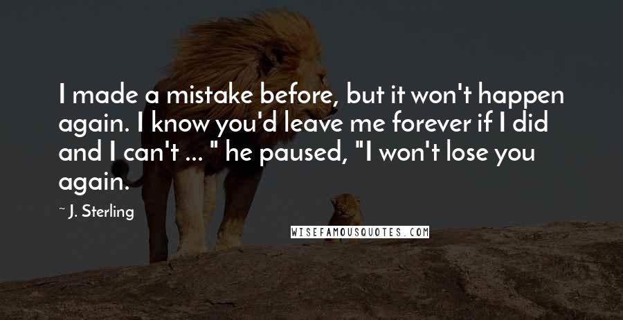 J. Sterling Quotes: I made a mistake before, but it won't happen again. I know you'd leave me forever if I did and I can't ... " he paused, "I won't lose you again.