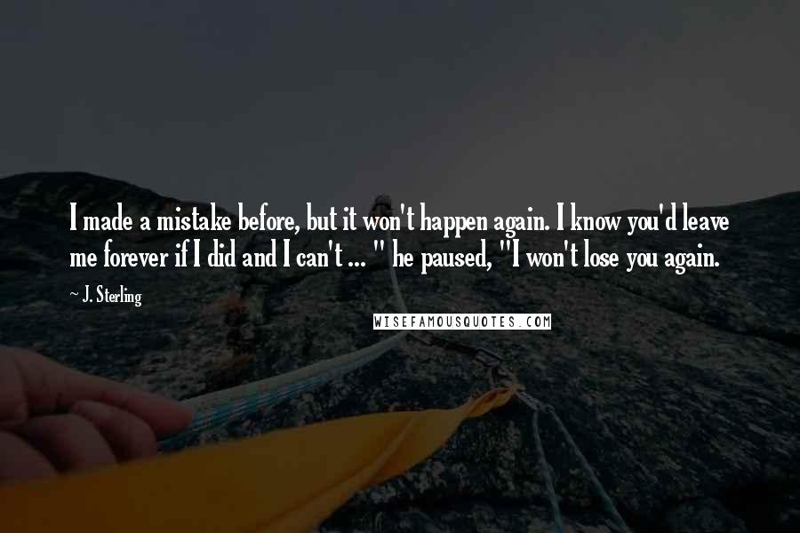 J. Sterling Quotes: I made a mistake before, but it won't happen again. I know you'd leave me forever if I did and I can't ... " he paused, "I won't lose you again.