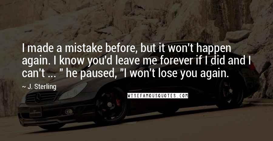 J. Sterling Quotes: I made a mistake before, but it won't happen again. I know you'd leave me forever if I did and I can't ... " he paused, "I won't lose you again.