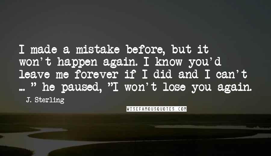 J. Sterling Quotes: I made a mistake before, but it won't happen again. I know you'd leave me forever if I did and I can't ... " he paused, "I won't lose you again.