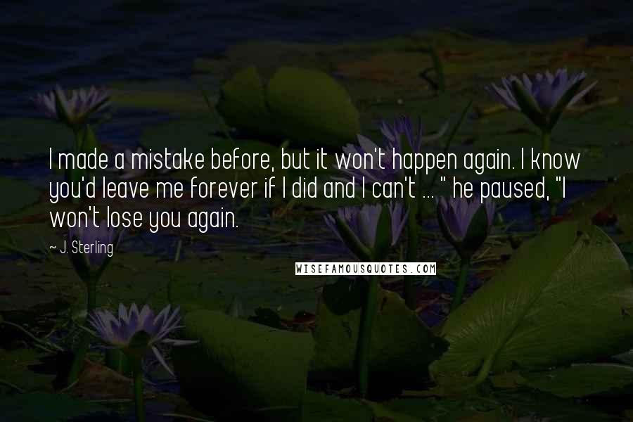 J. Sterling Quotes: I made a mistake before, but it won't happen again. I know you'd leave me forever if I did and I can't ... " he paused, "I won't lose you again.