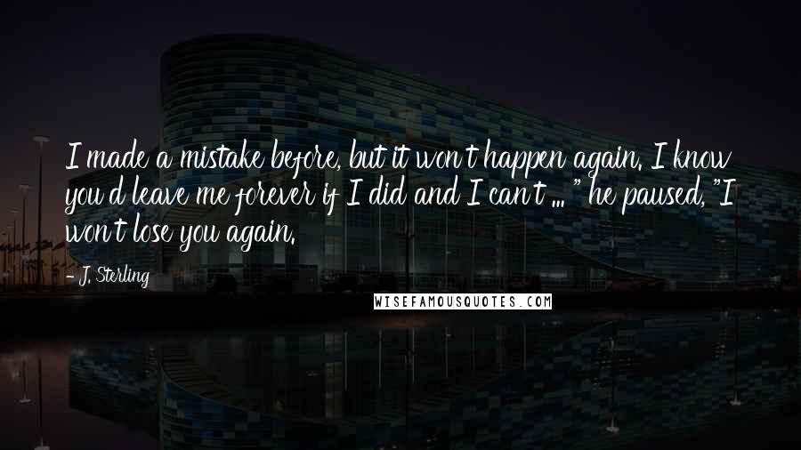 J. Sterling Quotes: I made a mistake before, but it won't happen again. I know you'd leave me forever if I did and I can't ... " he paused, "I won't lose you again.