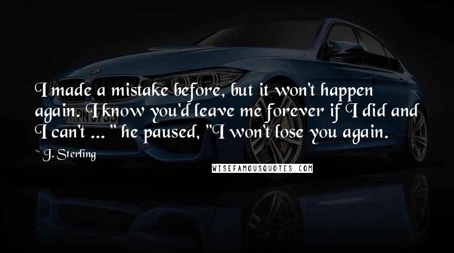 J. Sterling Quotes: I made a mistake before, but it won't happen again. I know you'd leave me forever if I did and I can't ... " he paused, "I won't lose you again.