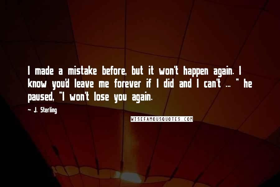 J. Sterling Quotes: I made a mistake before, but it won't happen again. I know you'd leave me forever if I did and I can't ... " he paused, "I won't lose you again.