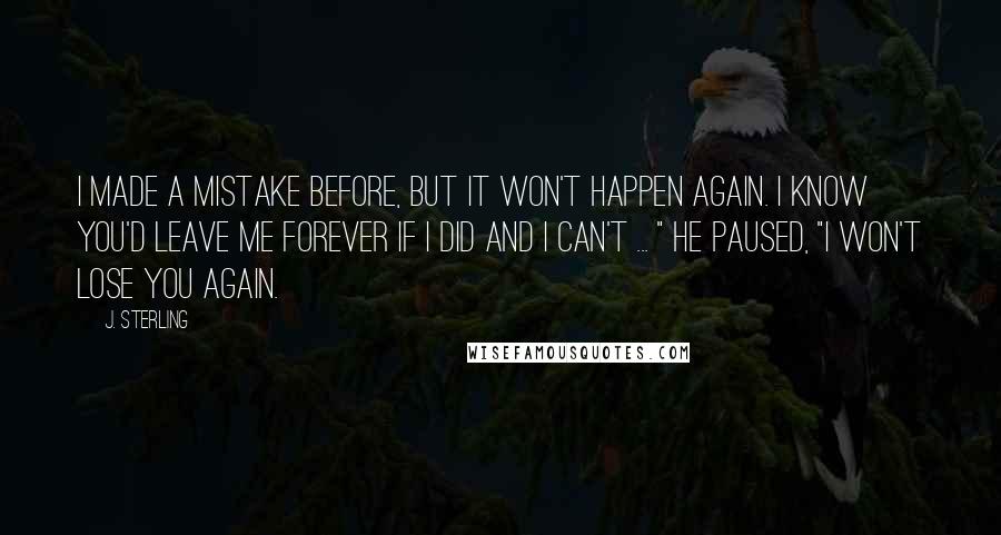 J. Sterling Quotes: I made a mistake before, but it won't happen again. I know you'd leave me forever if I did and I can't ... " he paused, "I won't lose you again.