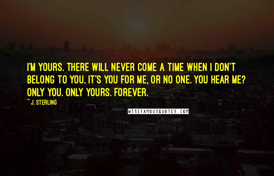 J. Sterling Quotes: I'm yours. There will never come a time when I don't belong to you. It's you for me, or no one. You hear me? Only you. Only yours. Forever.