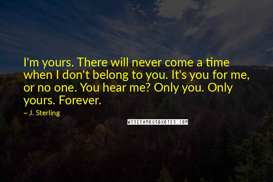 J. Sterling Quotes: I'm yours. There will never come a time when I don't belong to you. It's you for me, or no one. You hear me? Only you. Only yours. Forever.