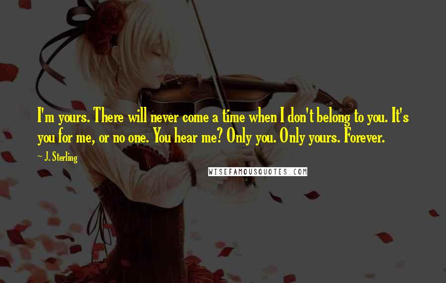 J. Sterling Quotes: I'm yours. There will never come a time when I don't belong to you. It's you for me, or no one. You hear me? Only you. Only yours. Forever.