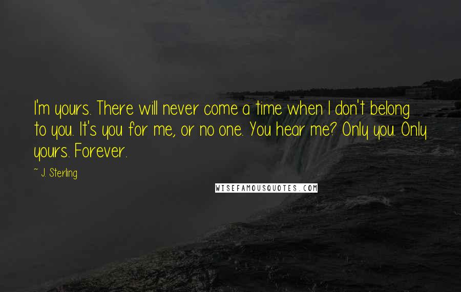 J. Sterling Quotes: I'm yours. There will never come a time when I don't belong to you. It's you for me, or no one. You hear me? Only you. Only yours. Forever.