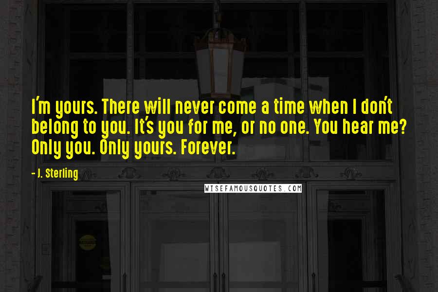 J. Sterling Quotes: I'm yours. There will never come a time when I don't belong to you. It's you for me, or no one. You hear me? Only you. Only yours. Forever.