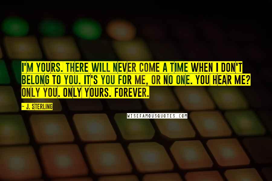 J. Sterling Quotes: I'm yours. There will never come a time when I don't belong to you. It's you for me, or no one. You hear me? Only you. Only yours. Forever.