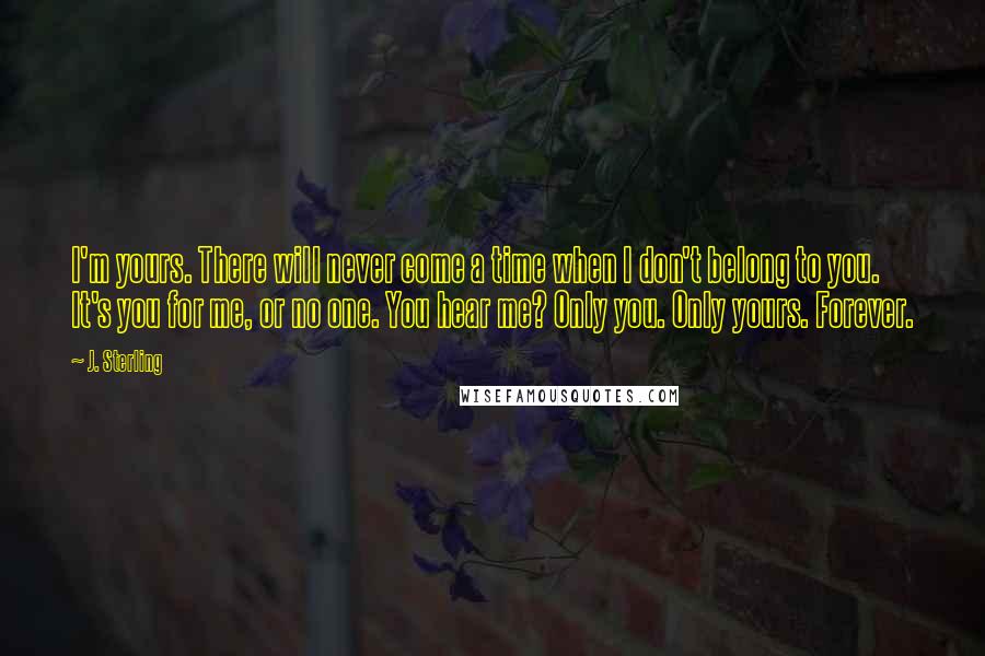 J. Sterling Quotes: I'm yours. There will never come a time when I don't belong to you. It's you for me, or no one. You hear me? Only you. Only yours. Forever.