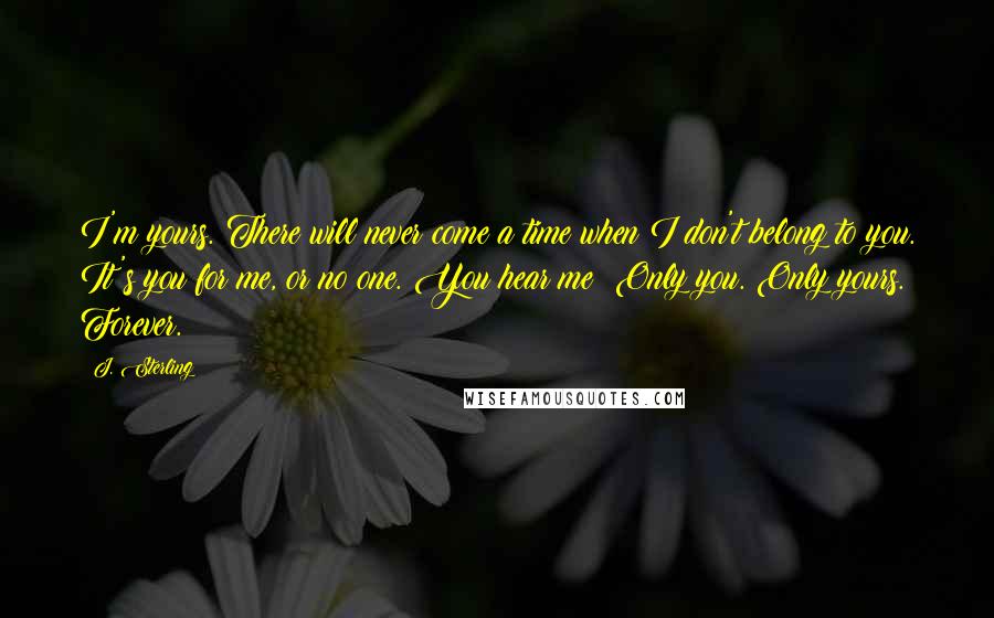 J. Sterling Quotes: I'm yours. There will never come a time when I don't belong to you. It's you for me, or no one. You hear me? Only you. Only yours. Forever.