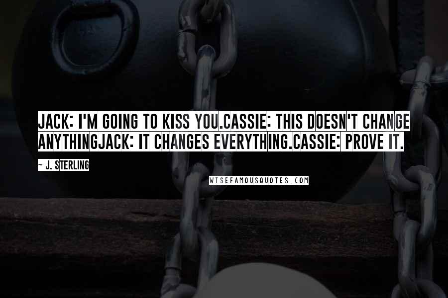 J. Sterling Quotes: Jack: I'm going to kiss you.Cassie: This doesn't change anythingJack: It changes everything.Cassie: Prove it.