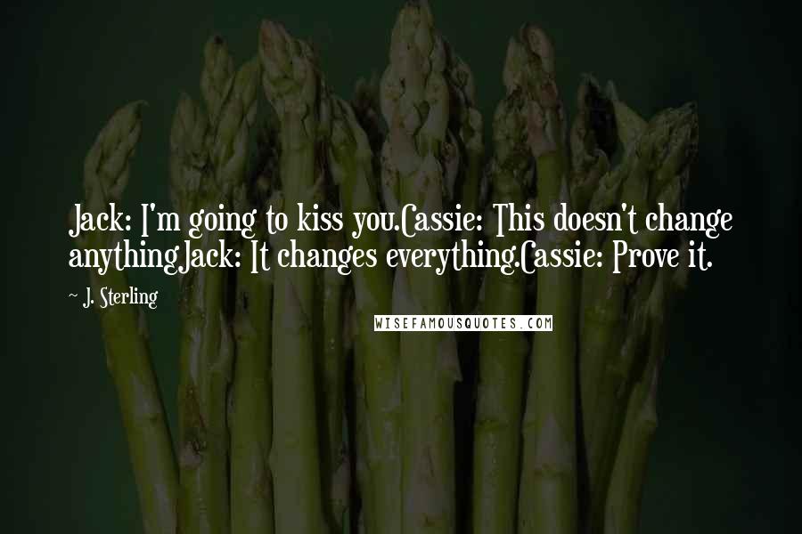 J. Sterling Quotes: Jack: I'm going to kiss you.Cassie: This doesn't change anythingJack: It changes everything.Cassie: Prove it.