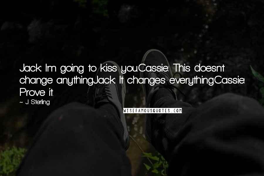 J. Sterling Quotes: Jack: I'm going to kiss you.Cassie: This doesn't change anythingJack: It changes everything.Cassie: Prove it.