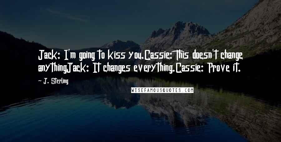 J. Sterling Quotes: Jack: I'm going to kiss you.Cassie: This doesn't change anythingJack: It changes everything.Cassie: Prove it.